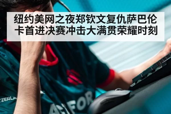 纽约美网之夜郑钦文复仇萨巴伦卡首进决赛冲击大满贯荣耀时刻